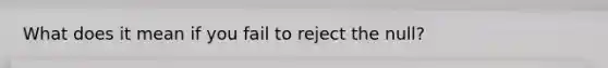 What does it mean if you fail to reject the null?