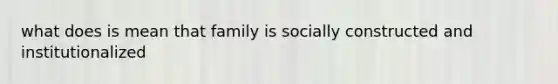 what does is mean that family is socially constructed and institutionalized