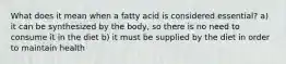 What does it mean when a fatty acid is considered essential? a) it can be synthesized by the body, so there is no need to consume it in the diet b) it must be supplied by the diet in order to maintain health