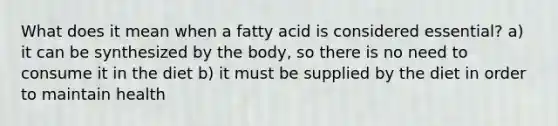 What does it mean when a fatty acid is considered essential? a) it can be synthesized by the body, so there is no need to consume it in the diet b) it must be supplied by the diet in order to maintain health