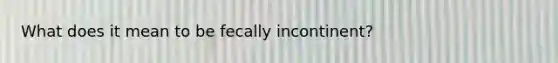 What does it mean to be fecally incontinent?