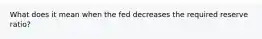 What does it mean when the fed decreases the required reserve ratio?