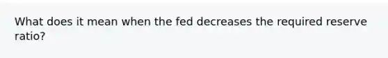 What does it mean when the fed decreases the required reserve ratio?