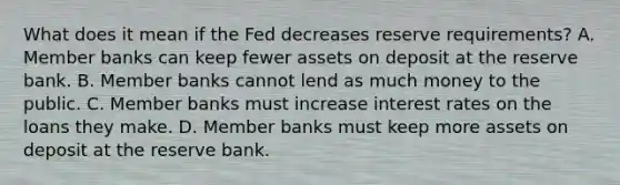 What does it mean if the Fed decreases reserve requirements? A. Member banks can keep fewer assets on deposit at the reserve bank. B. Member banks cannot lend as much money to the public. C. Member banks must increase interest rates on the loans they make. D. Member banks must keep more assets on deposit at the reserve bank.