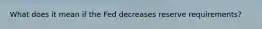 What does it mean if the Fed decreases reserve requirements?