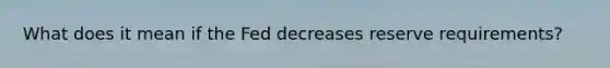 What does it mean if the Fed decreases reserve requirements?