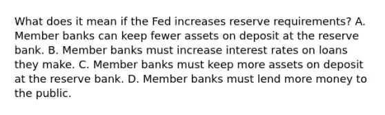 What does it mean if the Fed increases reserve requirements? A. Member banks can keep fewer assets on deposit at the reserve bank. B. Member banks must increase interest rates on loans they make. C. Member banks must keep more assets on deposit at the reserve bank. D. Member banks must lend more money to the public.