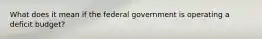 What does it mean if the federal government is operating a deficit budget?