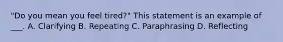 "Do you mean you feel tired?" This statement is an example of ___. A. Clarifying B. Repeating C. Paraphrasing D. Reflecting