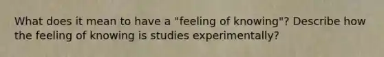 What does it mean to have a "feeling of knowing"? Describe how the feeling of knowing is studies experimentally?