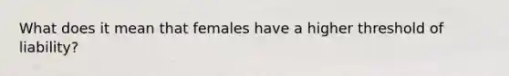 What does it mean that females have a higher threshold of liability?