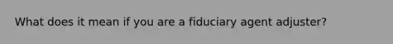 What does it mean if you are a fiduciary agent adjuster?