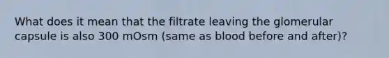 What does it mean that the filtrate leaving the glomerular capsule is also 300 mOsm (same as blood before and after)?