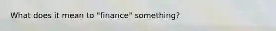 What does it mean to "finance" something?