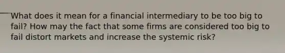 What does it mean for a financial intermediary to be too big to fail? How may the fact that some firms are considered too big to fail distort markets and increase the systemic risk?