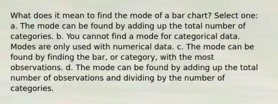 What does it mean to find the mode of a bar chart? Select one: a. The mode can be found by adding up the total number of categories. b. You cannot find a mode for categorical data. Modes are only used with numerical data. c. The mode can be found by finding the bar, or category, with the most observations. d. The mode can be found by adding up the total number of observations and dividing by the number of categories.