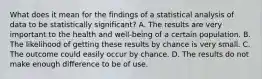 What does it mean for the findings of a statistical analysis of data to be statistically​ significant? A. The results are very important to the health and​ well-being of a certain population. B. The likelihood of getting these results by chance is very small. C. The outcome could easily occur by chance. D. The results do not make enough difference to be of use.