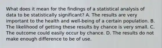 What does it mean for the findings of a statistical analysis of data to be statistically​ significant? A. The results are very important to the health and​ well-being of a certain population. B. The likelihood of getting these results by chance is very small. C. The outcome could easily occur by chance. D. The results do not make enough difference to be of use.