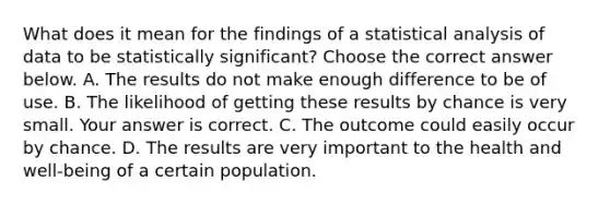 What does it mean for the findings of a statistical analysis of data to be statistically​ significant? Choose the correct answer below. A. The results do not make enough difference to be of use. B. The likelihood of getting these results by chance is very small. Your answer is correct. C. The outcome could easily occur by chance. D. The results are very important to the health and​ well-being of a certain population.