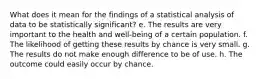 What does it mean for the findings of a statistical analysis of data to be statistically significant? e. The results are very important to the health and well-being of a certain population. f. The likelihood of getting these results by chance is very small. g. The results do not make enough difference to be of use. h. The outcome could easily occur by chance.