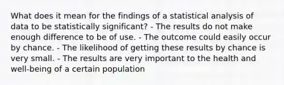 What does it mean for the findings of a statistical analysis of data to be statistically​ significant? - The results do not make enough difference to be of use. - The outcome could easily occur by chance. - The likelihood of getting these results by chance is very small. - The results are very important to the health and​ well-being of a certain population