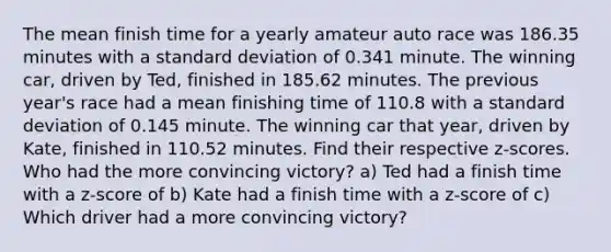 The mean finish time for a yearly amateur auto race was 186.35 minutes with a <a href='https://www.questionai.com/knowledge/kqGUr1Cldy-standard-deviation' class='anchor-knowledge'>standard deviation</a> of 0.341 minute. The winning​ car, driven by Ted, finished in 185.62 minutes. The previous​ year's race had a mean finishing time of 110.8 with a standard deviation of 0.145 minute. The winning car that​ year, driven by Kate​, finished in 110.52 minutes. Find their respective​ z-scores. Who had the more convincing​ victory? a) Ted had a finish time with a​ z-score of b) Kate had a finish time with a​ z-score of c) Which driver had a more convincing​ victory?