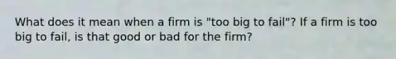 What does it mean when a firm is "too big to fail"? If a firm is too big to fail, is that good or bad for the firm?