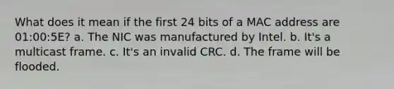 What does it mean if the first 24 bits of a MAC address are 01:00:5E? a. The NIC was manufactured by Intel. b. It's a multicast frame. c. It's an invalid CRC. d. The frame will be flooded.