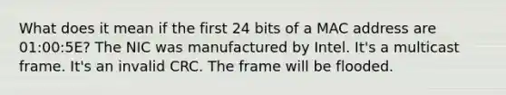 What does it mean if the first 24 bits of a MAC address are 01:00:5E? The NIC was manufactured by Intel. It's a multicast frame. It's an invalid CRC. The frame will be flooded.