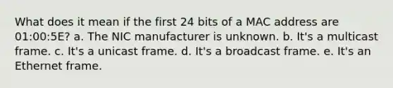 What does it mean if the first 24 bits of a MAC address are 01:00:5E? a. The NIC manufacturer is unknown. b. It's a multicast frame. c. It's a unicast frame. d. It's a broadcast frame. e. It's an Ethernet frame.