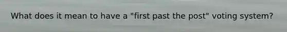 What does it mean to have a "first past the post" voting system?