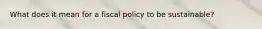 What does it mean for a fiscal policy to be sustainable?