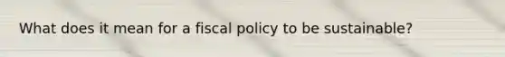 What does it mean for a fiscal policy to be sustainable?