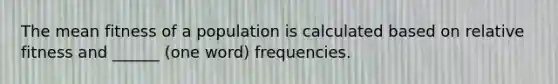 The mean fitness of a population is calculated based on relative fitness and ______ (one word) frequencies.