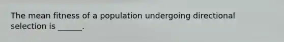 The mean fitness of a population undergoing directional selection is ______.