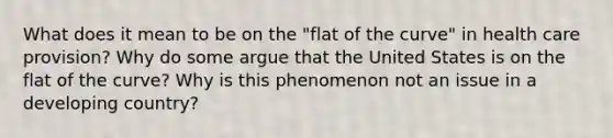 What does it mean to be on the "flat of the curve" in health care provision? Why do some argue that the United States is on the flat of the curve? Why is this phenomenon not an issue in a developing country?