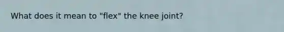 What does it mean to "flex" the knee joint?