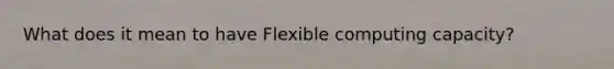 What does it mean to have Flexible computing capacity?