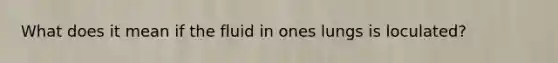 What does it mean if the fluid in ones lungs is loculated?