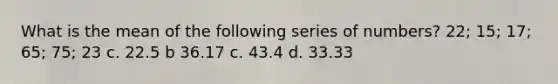 What is the mean of the following series of numbers? 22; 15; 17; 65; 75; 23 c. 22.5 b 36.17 c. 43.4 d. 33.33