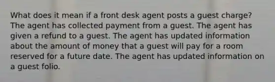 What does it mean if a front desk agent posts a guest charge? The agent has collected payment from a guest. The agent has given a refund to a guest. The agent has updated information about the amount of money that a guest will pay for a room reserved for a future date. The agent has updated information on a guest folio.