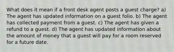 What does it mean if a front desk agent posts a guest charge? a) The agent has updated information on a guest folio. b) The agent has collected payment from a guest. c) The agent has given a refund to a guest. d) The agent has updated information about the amount of money that a guest will pay for a room reserved for a future date.