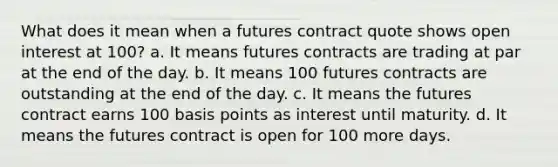 What does it mean when a futures contract quote shows open interest at 100? a. It means futures contracts are trading at par at the end of the day. b. It means 100 futures contracts are outstanding at the end of the day. c. It means the futures contract earns 100 basis points as interest until maturity. d. It means the futures contract is open for 100 more days.