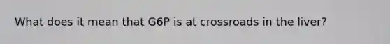 What does it mean that G6P is at crossroads in the liver?