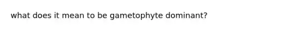 what does it mean to be gametophyte dominant?