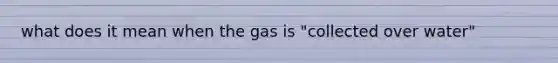 what does it mean when the gas is "collected over water"