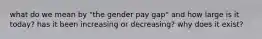 what do we mean by "the gender pay gap" and how large is it today? has it been increasing or decreasing? why does it exist?