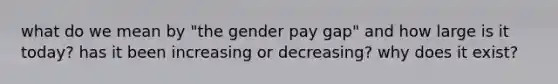 what do we mean by "the gender pay gap" and how large is it today? has it been increasing or decreasing? why does it exist?