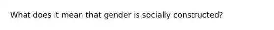 What does it mean that gender is socially constructed?