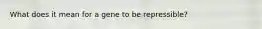 What does it mean for a gene to be repressible?